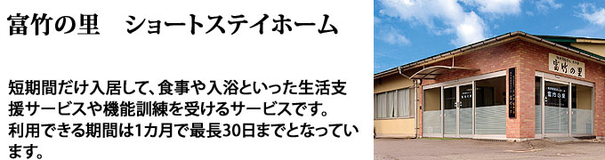 富竹の里ショートステイホーム、一時
的にご自宅での生活が困難となられた方が対象となり、食事、入浴、
排泄、機能訓練等の介護サービスを受けることができます。